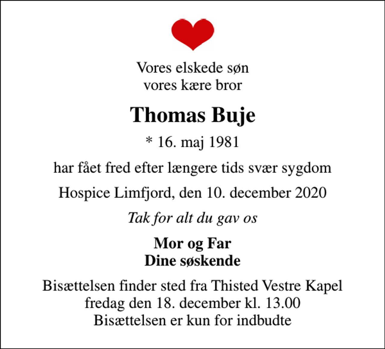 <p>Vores elskede søn vores kære bror<br />Thomas Buje<br />* 16. maj 1981<br />har fået fred efter længere tids svær sygdom<br />Hospice Limfjord, den 10. december 2020<br />Tak for alt du gav os<br />Mor og Far Dine søskende<br />Bisættelsen finder sted fra Thisted Vestre Kapel fredag den 18. december kl. 13.00 Bisættelsen er kun for indbudte</p>