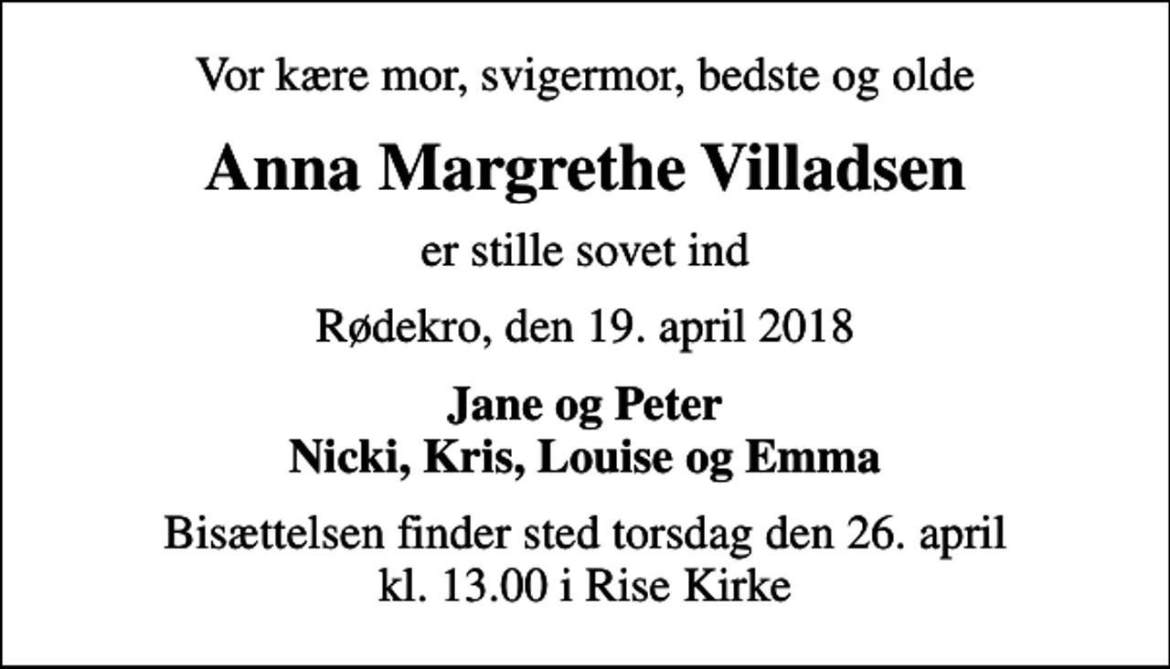 <p>Vor kære mor, svigermor, bedste og olde<br />Anna Margrethe Villadsen<br />er stille sovet ind<br />Rødekro, den 19. april 2018<br />Jane og Peter Nicki, Kris, Louise og Emma<br />Bisættelsen finder sted torsdag den 26. april kl. 13.00 i Rise Kirke</p>