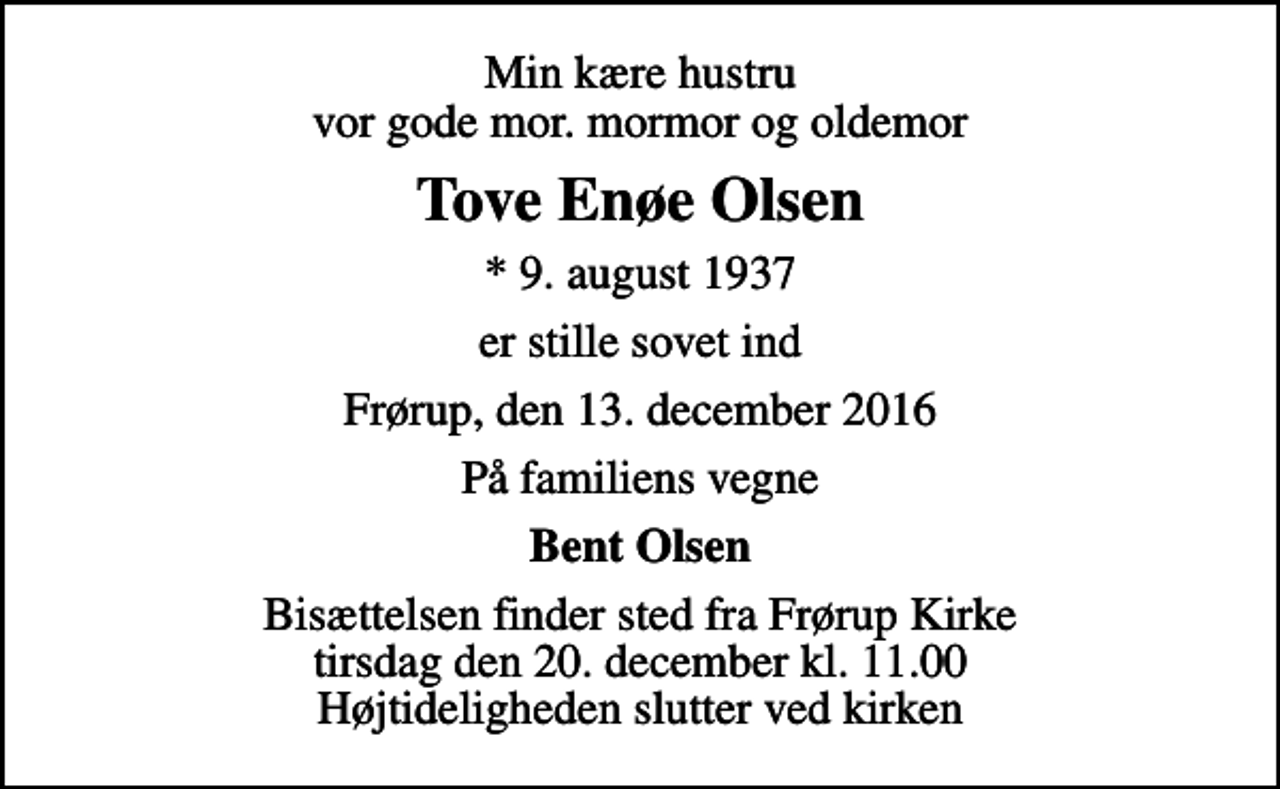 <p>Min kære hustru vor gode mor. mormor og oldemor<br />Tove Enøe Olsen<br />* 9. august 1937<br />er stille sovet ind<br />Frørup, den 13. december 2016<br />På familiens vegne<br />Bent Olsen<br />Bisættelsen finder sted fra Frørup Kirke tirsdag den 20. december kl. 11.00 Højtideligheden slutter ved kirken</p>