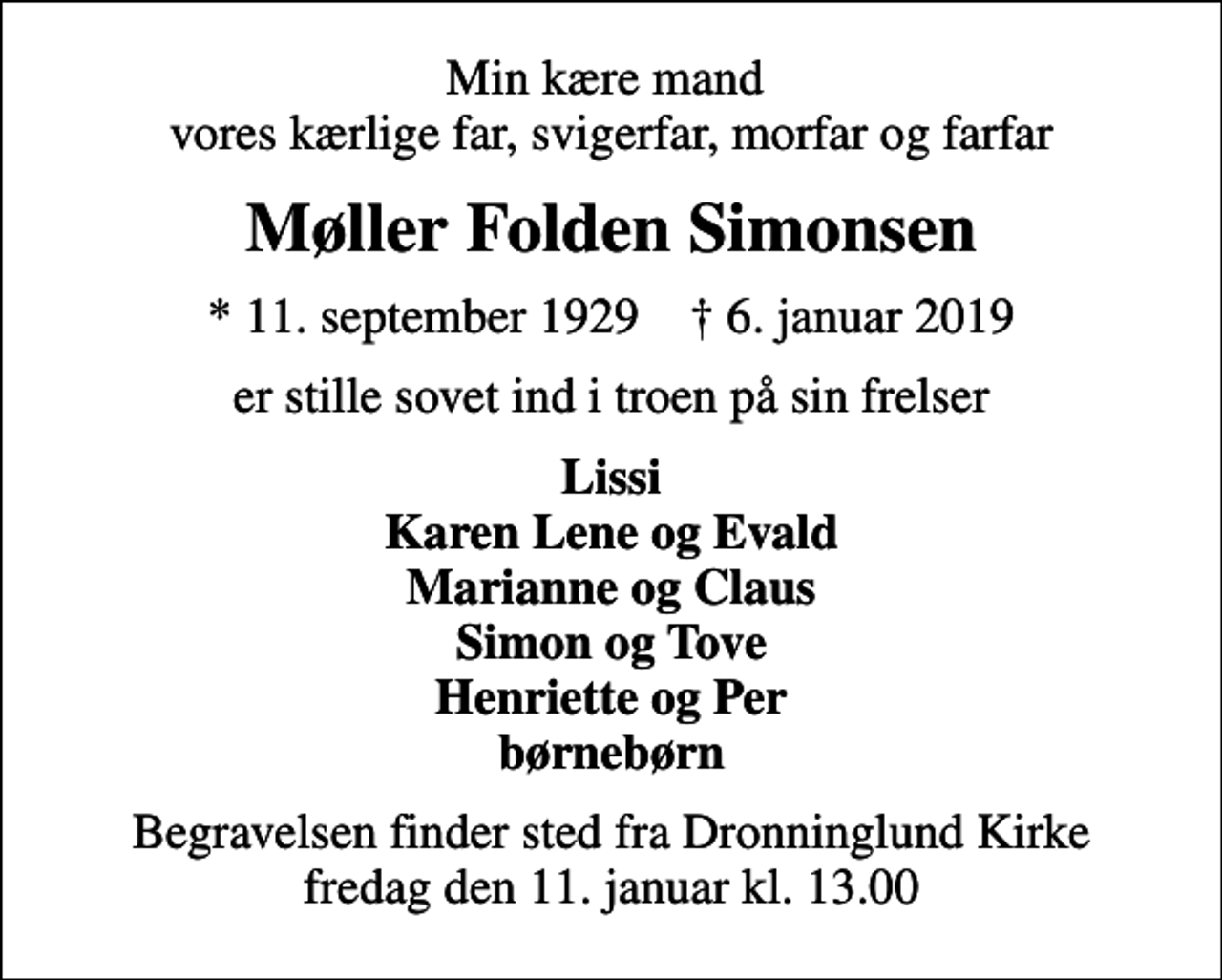 <p>Min kære mand vores kærlige far, svigerfar, morfar og farfar<br />Møller Folden Simonsen<br />* 11. september 1929 ✝ 6. januar 2019<br />er stille sovet ind i troen på sin frelser<br />Lissi Karen Lene og Evald Marianne og Claus Simon og Tove Henriette og Per børnebørn<br />Begravelsen finder sted fra Dronninglund Kirke fredag den 11. januar kl. 13.00</p>