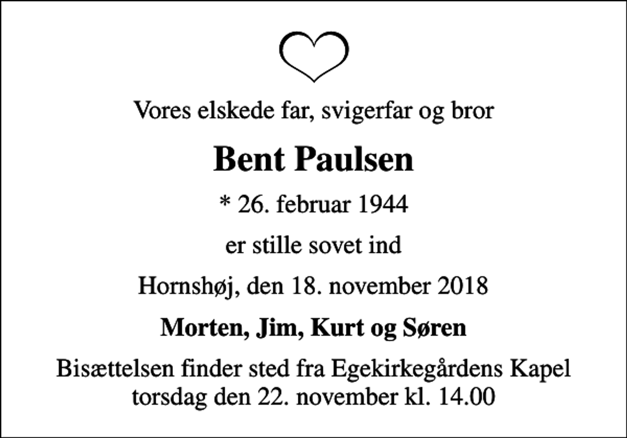 <p>Vores elskede far, svigerfar og bror<br />Bent Paulsen<br />* 26. februar 1944<br />er stille sovet ind<br />Hornshøj, den 18. november 2018<br />Morten, Jim, Kurt og Søren<br />Bisættelsen finder sted fra Egekirkegårdens Kapel torsdag den 22. november kl. 14.00</p>