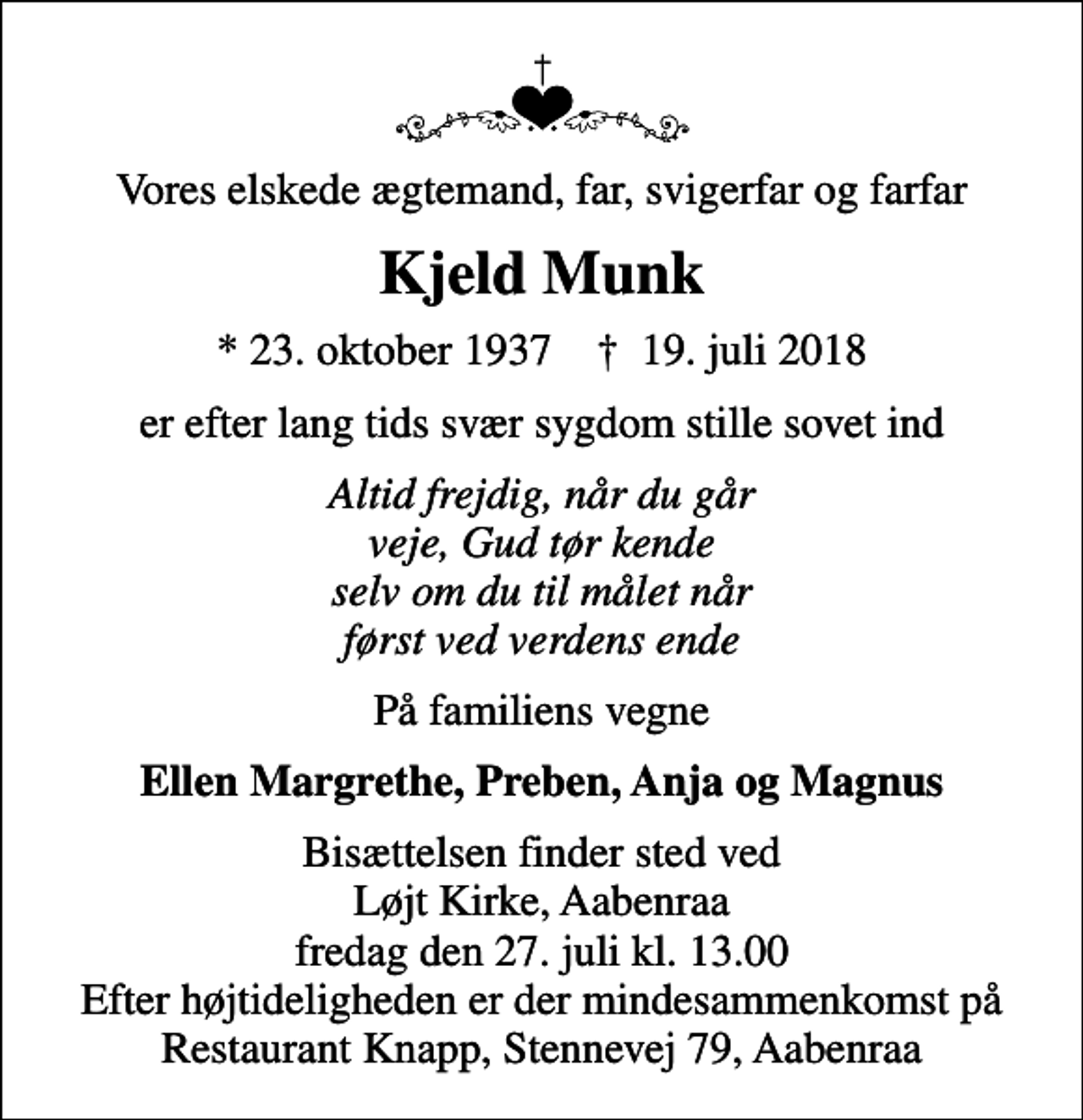 <p>Vores elskede ægtemand, far, svigerfar og farfar<br />Kjeld Munk<br />* 23. oktober 1937 ✝ 19. juli 2018<br />er efter lang tids svær sygdom stille sovet ind<br />Altid frejdig, når du går veje, Gud tør kende selv om du til målet når først ved verdens ende<br />På familiens vegne<br />Ellen Margrethe, Preben, Anja og Magnus<br />Bisættelsen finder sted ved Løjt Kirke, Aabenraa fredag den 27. juli kl. 13.00 Efter højtideligheden er der mindesammenkomst på Restaurant Knapp, Stennevej 79, Aabenraa</p>