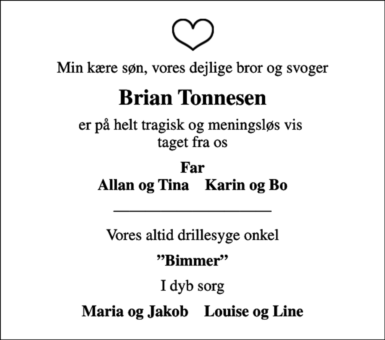 <p>Min kære søn, vores dejlige bror og svoger<br />Brian Tonnesen<br />er på helt tragisk og meningsløs vis taget fra os<br />Far Allan og Tina Karin og Bo<br />Vores altid drillesyge onkel<br />Bimmer<br />I dyb sorg<br />Maria og Jakob Louise og Line</p>