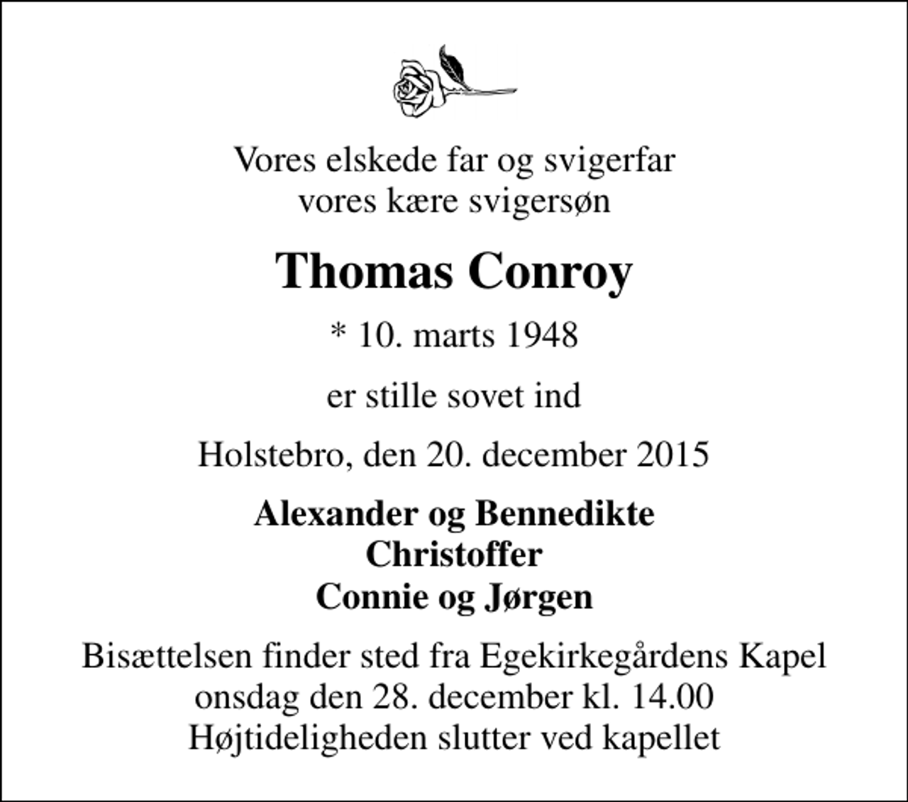 <p>Vores elskede far og svigerfar vores kære svigersøn<br />Thomas Conroy<br />* 10. marts 1948<br />er stille sovet ind<br />Holstebro, den 20. december 2015<br />Alexander og Bennedikte Christoffer Connie og Jørgen<br />Bisættelsen finder sted fra Egekirkegårdens Kapel onsdag den 28. december kl. 14.00 Højtideligheden slutter ved kapellet</p>