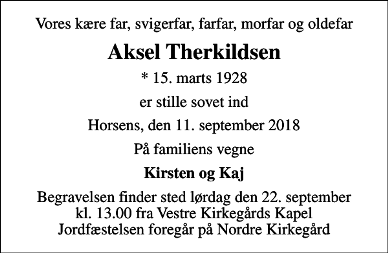 <p>Vores kære far, svigerfar, farfar, morfar og oldefar<br />Aksel Therkildsen<br />* 15. marts 1928<br />er stille sovet ind<br />Horsens, den 11. september 2018<br />På familiens vegne<br />Kirsten og Kaj<br />Begravelsen finder sted lørdag den 22. september kl. 13.00 fra Vestre Kirkegårds Kapel Jordfæstelsen foregår på Nordre Kirkegård</p>