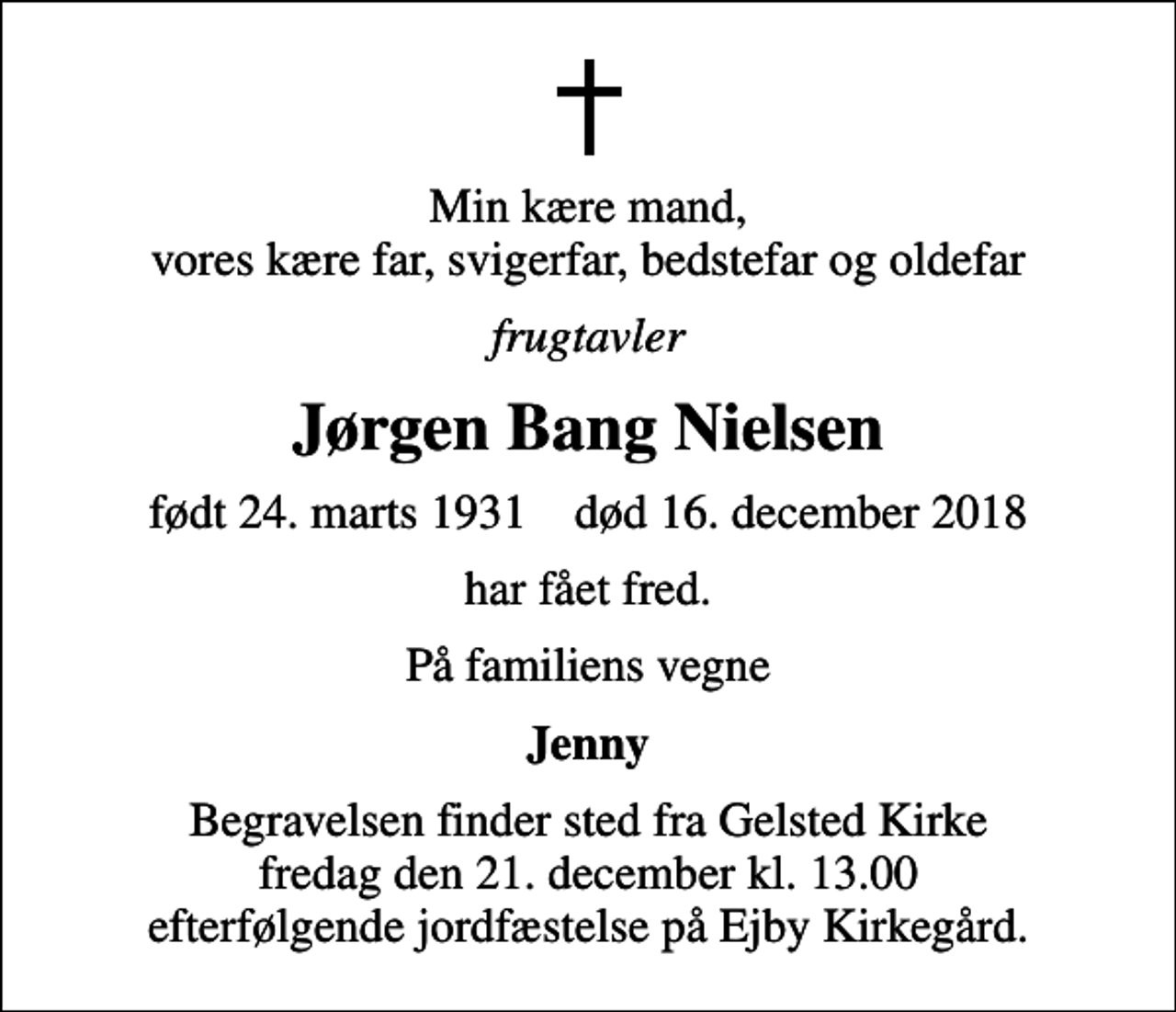 <p>Min kære mand, vores kære far, svigerfar, bedstefar og oldefar<br />frugtavler<br />Jørgen Bang Nielsen<br />født 24. marts 1931 død 16. december 2018<br />har fået fred.<br />På familiens vegne<br />Jenny<br />Begravelsen finder sted fra Gelsted Kirke fredag den 21. december kl. 13.00 efterfølgende jordfæstelse på Ejby Kirkegård.</p>
