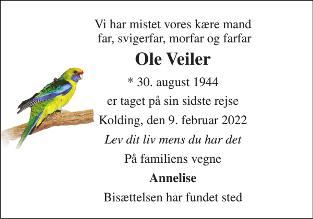 <p>Vi har mistet vores kære mand far, svigerfar, morfar og farfar<br />Ole Veiler<br />* 30. august 1944<br />er taget på sin sidste rejse<br />Kolding, den 9. februar 2022<br />Lev dit liv mens du har det<br />På familiens vegne<br />Annelise<br />Bisættelsen har fundet sted</p>