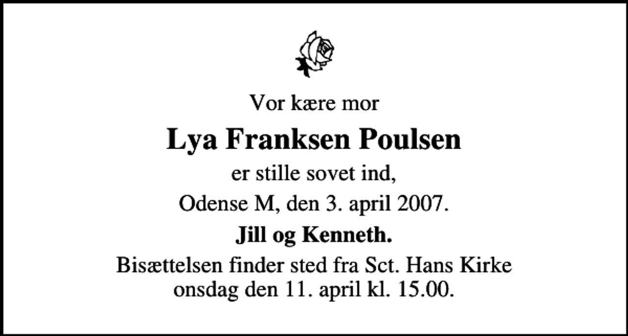 <p>Vor kære mor<br />Lya Franksen Poulsen<br />er stille sovet ind,<br />Odense M, den 3. april 2007.<br />Jill og Kenneth.<br />Bisættelsen finder sted fra Sankt Hans Kirke onsdag den 11. april kl. 15.00</p>