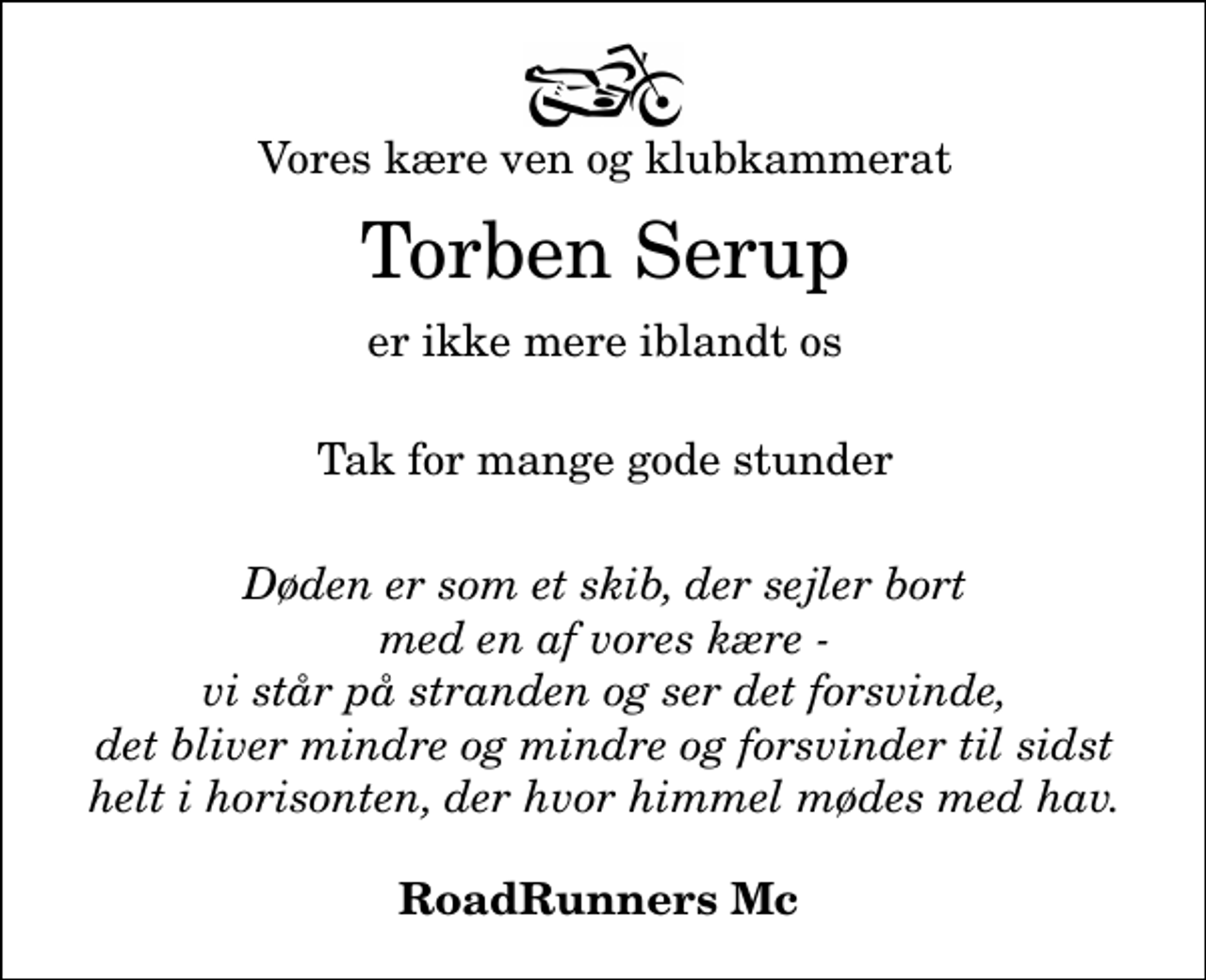 <p>Vores kære ven og klubkammerat<br />Torben Serup<br />er ikke mere iblandt os<br />Tak for mange gode stunder</p><p>Døden er som et skib, der sejler bort med en af vores kære - vi står på stranden og ser det forsvinde, det bliver mindre og mindre og forsvinder til sidst helt i horisonten, der hvor himmel mødes med hav.<br />RoadRunners Mc</p>