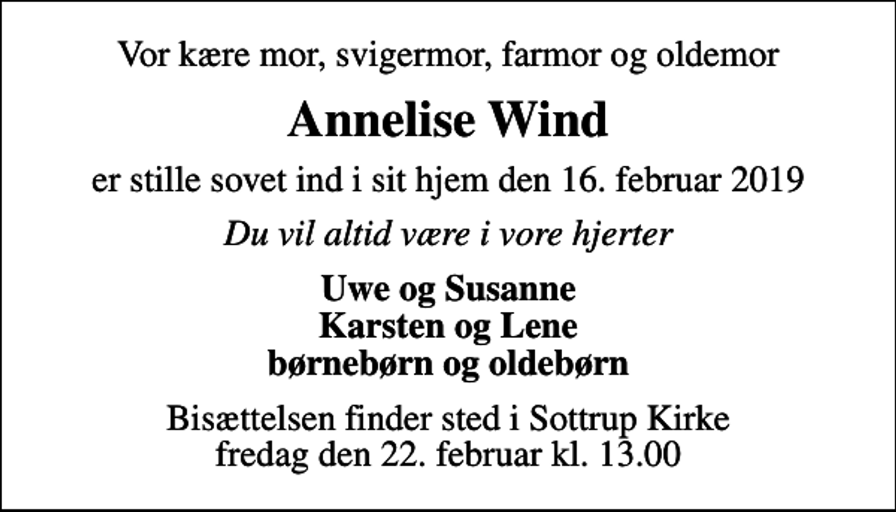 <p>Vor kære mor, svigermor, farmor og oldemor<br />Annelise Wind<br />er stille sovet ind i sit hjem den 16. februar 2019<br />Du vil altid være i vore hjerter<br />Uwe og Susanne Karsten og Lene børnebørn og oldebørn<br />Bisættelsen finder sted i Sottrup Kirke fredag den 22. februar kl. 13.00</p>