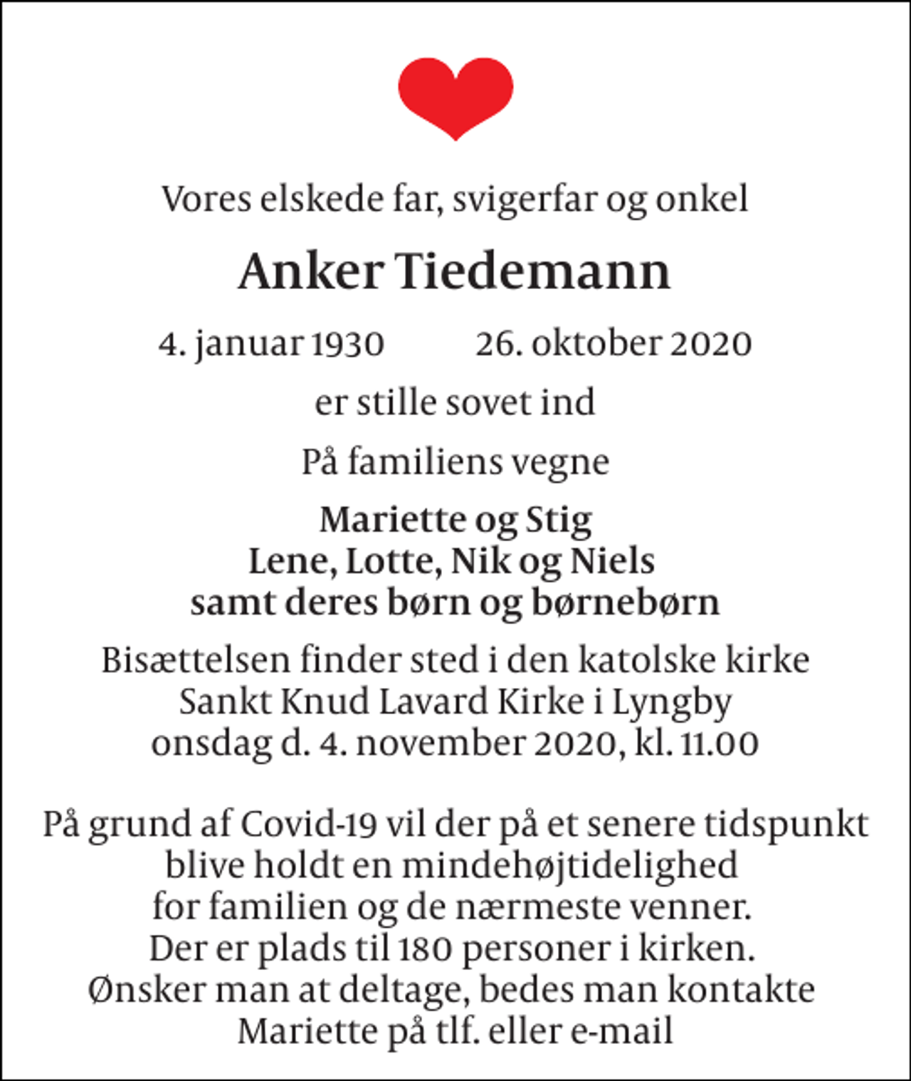 <p>Vores elskede far, svigerfar og onkel<br />Anker Tiedemann<br />4. januar 1930​ 26. oktober 2020<br />er stille sovet ind<br />På familiens vegne<br />Mariette og Stig Lene, Lotte, Nik og Niels samt deres børn og børnebørn<br />Bisættelsen finder sted i den katolske kirke Sankt Knud Lavard Kirke i Lyngby onsdag d. 4. november 2020, kl. 11.00 På grund af Covid-19 vil der på et senere tidspunkt blive holdt en mindehøjtidelighed for familien og de nærmeste venner. Der er plads til 180 personer i kirken. Ønsker man at deltage, bedes man kontakte Mariette på tlf. eller e-mail</p>