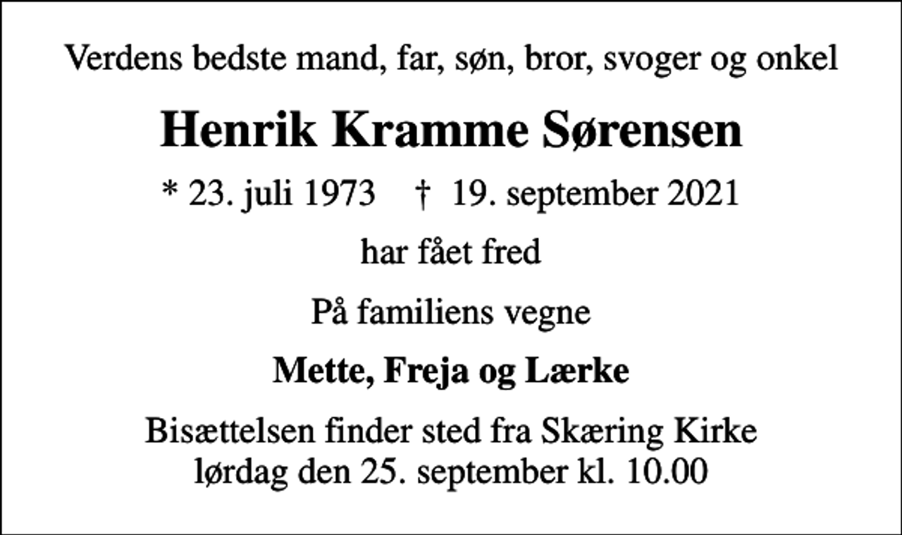 <p>Verdens bedste mand, far, søn, bror, svoger og onkel<br />Henrik Kramme Sørensen<br />* 23. juli 1973 ✝ 19. september 2021<br />har fået fred<br />På familiens vegne<br />Mette, Freja og Lærke<br />Bisættelsen finder sted fra Skæring Kirke lørdag den 25. september kl. 10.00</p>