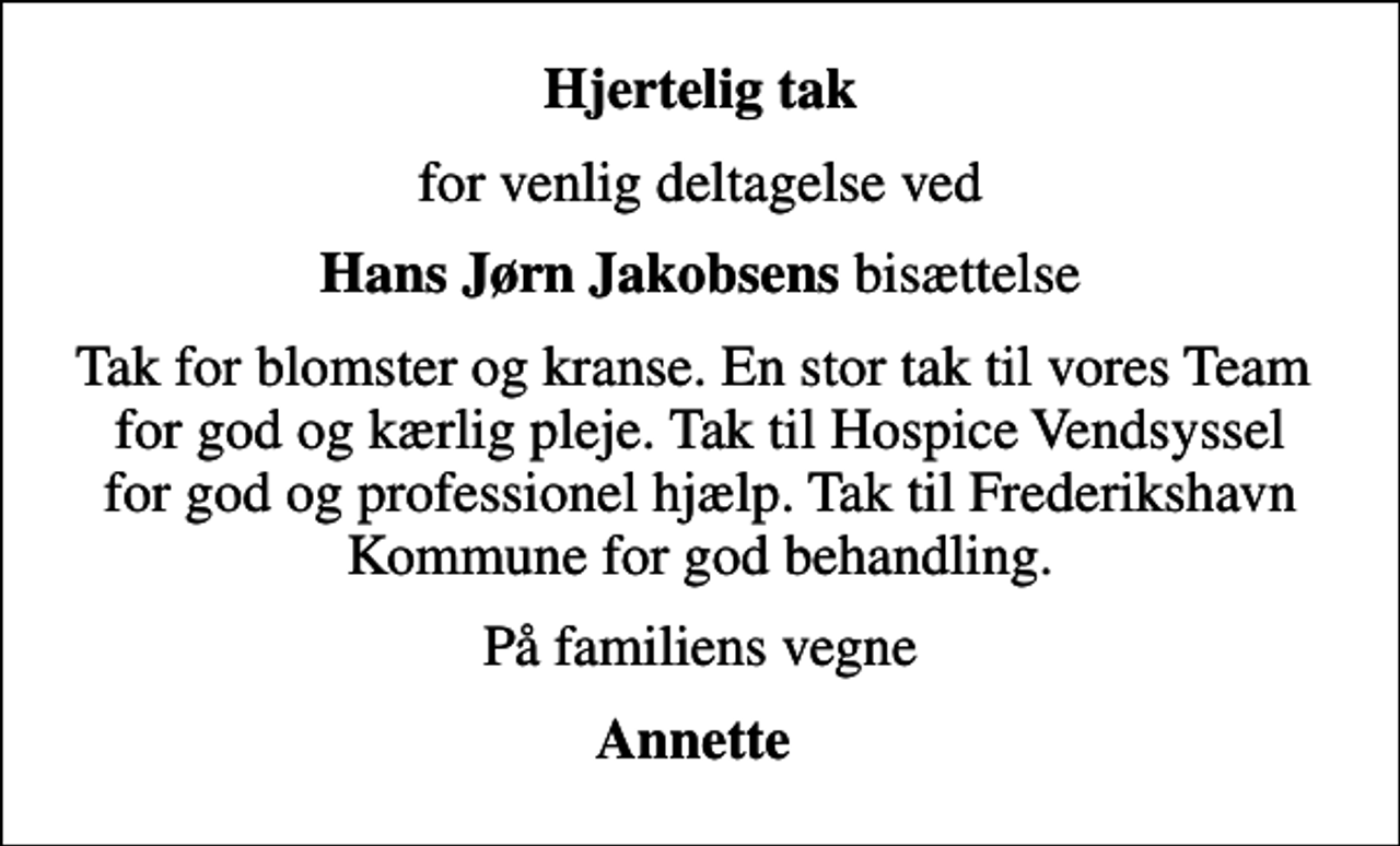 <p>Hjertelig tak<br />for venlig deltagelse ved<br /><em> Hans Jørn Jakobsens </em>bisættelse<br />Tak for blomster og kranse. En stor tak til vores Team for god og kærlig pleje. Tak til Hospice Vendsyssel for god og professionel hjælp. Tak til Frederikshavn Kommune for god behandling.<br />På familiens vegne<br />Annette</p>