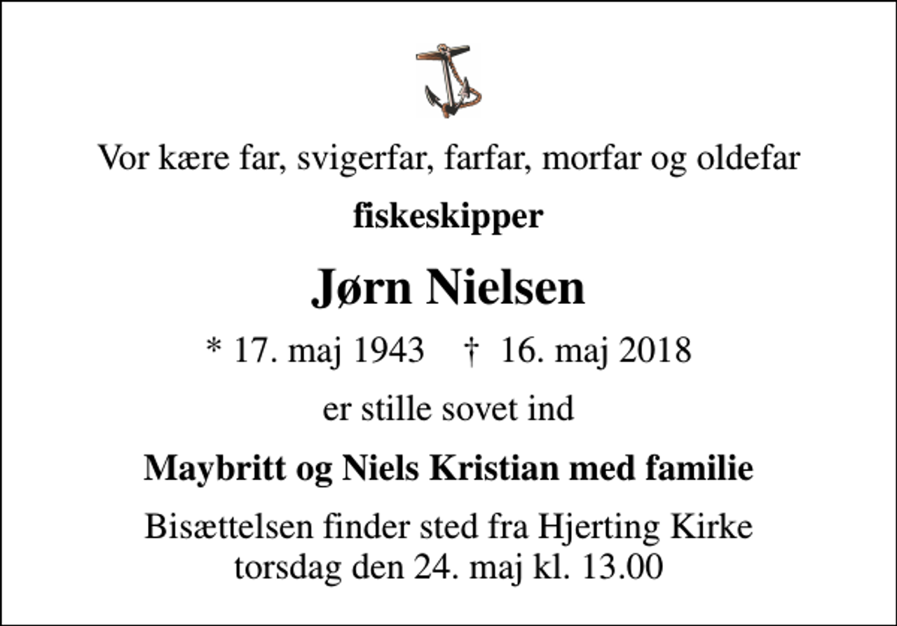 <p>Vor kære far, svigerfar, farfar, morfar og oldefar<br />fiskeskipper<br />Jørn Nielsen<br />* 17. maj 1943 ✝ 16. maj 2018<br />er stille sovet ind<br />Maybritt og Niels Kristian med familie<br />Bisættelsen finder sted fra Hjerting Kirke torsdag den 24. maj kl. 13.00</p>