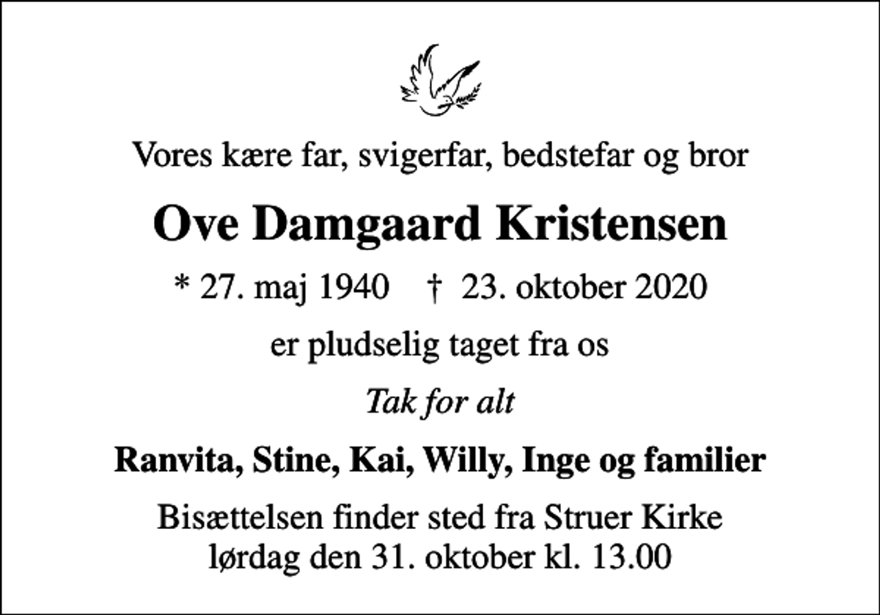 <p>Vores kære far, svigerfar, bedstefar og bror<br />Ove Damgaard Kristensen<br />* 27. maj 1940 ✝ 23. oktober 2020<br />er pludselig taget fra os<br />Tak for alt<br />Ranvita, Stine, Kai, Willy, Inge og familier<br />Bisættelsen finder sted fra Struer Kirke lørdag den 31. oktober kl. 13.00</p>