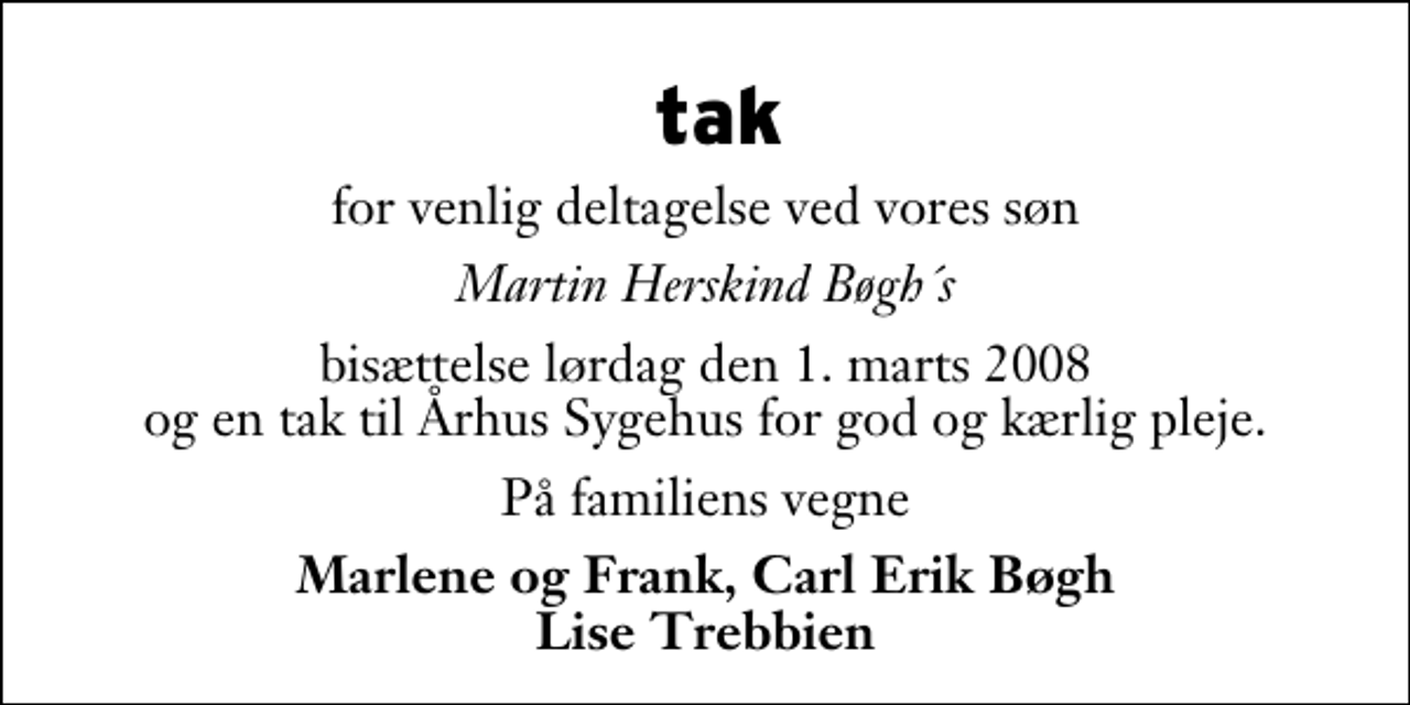 <p>tak<br />for venlig deltagelse ved vores søn<br />Martin Herskind Bøgh´s<br />bisættelse lørdag den 1. marts 2008 og en tak til Århus Sygehus for god og kærlig pleje.<br />På familiens vegne<br />Marlene og Frank, Carl Erik Bøgh Lise Trebbien</p>