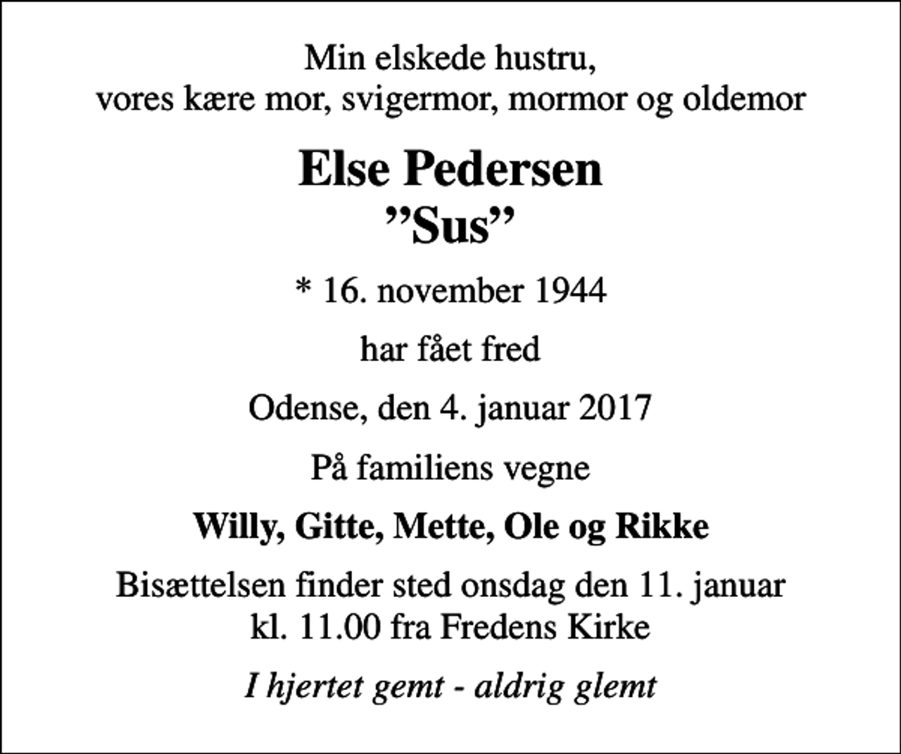 <p>Min elskede hustru, vores kære mor, svigermor, mormor og oldemor<br />Else Pedersen Sus<br />* 16. november 1944<br />har fået fred<br />Odense, den 4. januar 2017<br />På familiens vegne<br />Willy, Gitte, Mette, Ole og Rikke<br />Bisættelsen finder sted onsdag den 11. januar kl. 11.00 fra Fredens Kirke<br />I hjertet gemt - aldrig glemt</p>
