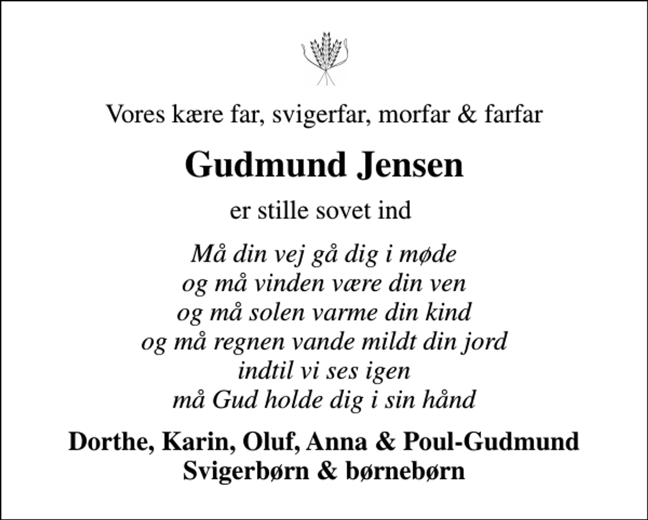<p>Vores kære far, svigerfar, morfar &amp; farfar<br />Gudmund Jensen<br />er stille sovet ind<br />Må din vej gå dig i møde og må vinden være din ven og må solen varme din kind og må regnen vande mildt din jord indtil vi ses igen må Gud holde dig i sin hånd<br />Dorthe, Karin, Oluf, Anna &amp; Poul-Gudmund Svigerbørn &amp; børnebørn</p>