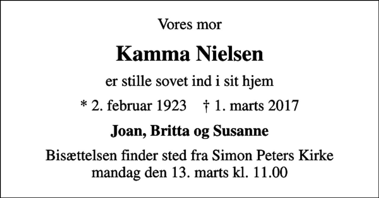 <p>Vores mor<br />Kamma Nielsen<br />er stille sovet ind i sit hjem<br />* 2. februar 1923 ✝ 1. marts 2017<br />Joan, Britta og Susanne<br />Bisættelsen finder sted fra Simon Peters Kirke mandag den 13. marts kl. 11.00</p>