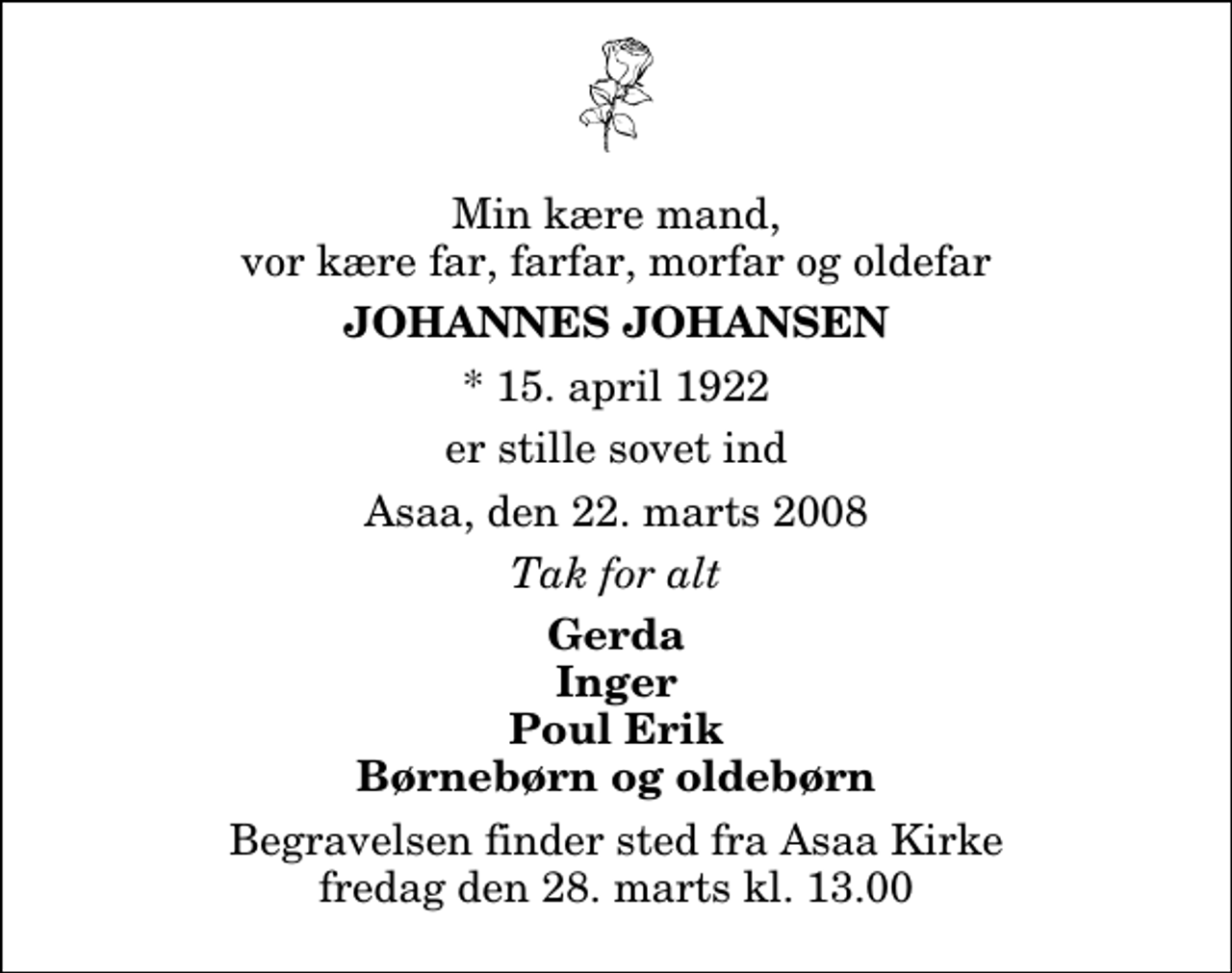 <p>Min kære mand, vor kære far, farfar, morfar og oldefar<br />Johannes Johansen<br />* 15. april 1922<br />er stille sovet ind<br />Asaa, den 22. marts 2008<br />Tak for alt<br />Gerda Inger Poul Erik Børnebørn og oldebørn<br />Begravelsen finder sted fra Aså Kirke fredag den 28. marts kl. 13.00</p>