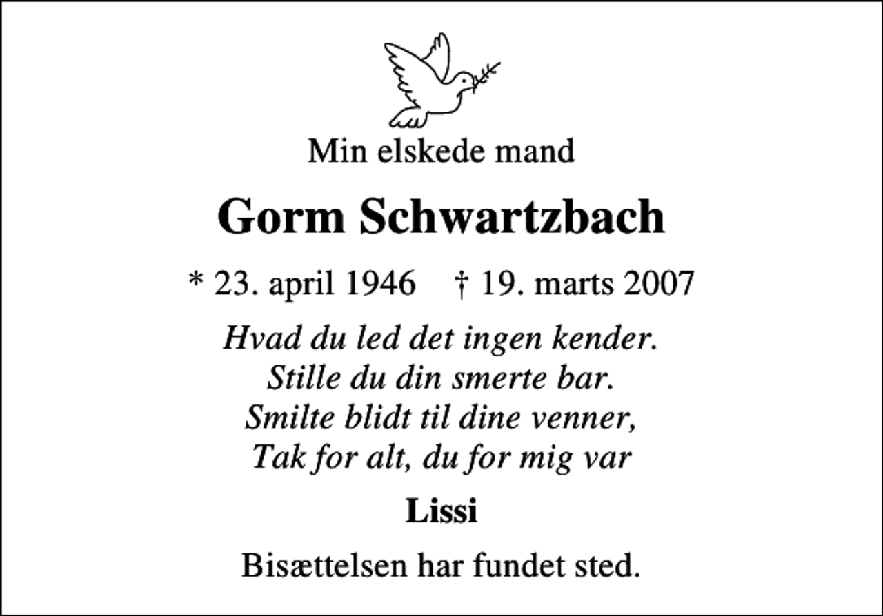 <p>Min elskede mand<br />Gorm Schwartzbach<br />* 23. april 1946 ✝ 19. marts 2007<br />Hvad du led det ingen kender. Stille du din smerte bar. Smilte blidt til dine venner, Tak for alt, du for mig var<br />Lissi<br />Bisættelsen har fundet sted.</p>