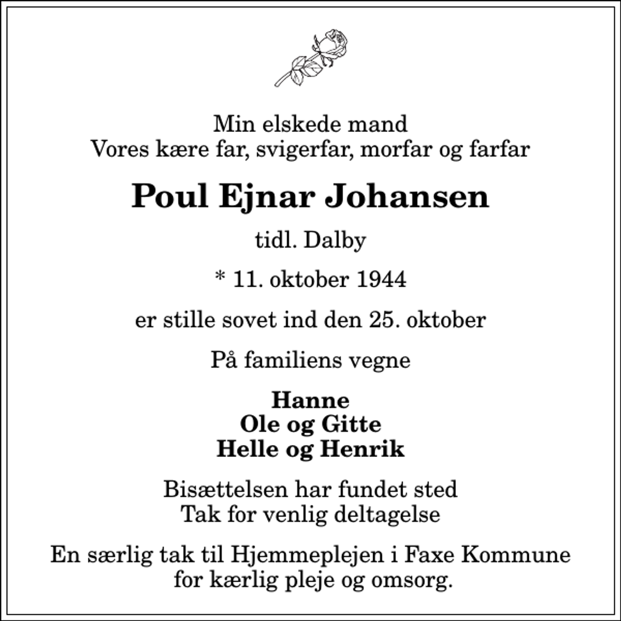 <p>Min elskede mand Vores kære far, svigerfar, morfar og farfar<br />Poul Ejnar Johansen<br />tidl. Dalby<br />* 11. oktober 1944<br />er stille sovet ind den 25. oktober<br />På familiens vegne<br />Hanne Ole og Gitte Helle og Henrik<br />Bisættelsen har fundet sted Tak for venlig deltagelse<br />En særlig tak til Hjemmeplejen i Faxe Kommune for kærlig pleje og omsorg.</p>
