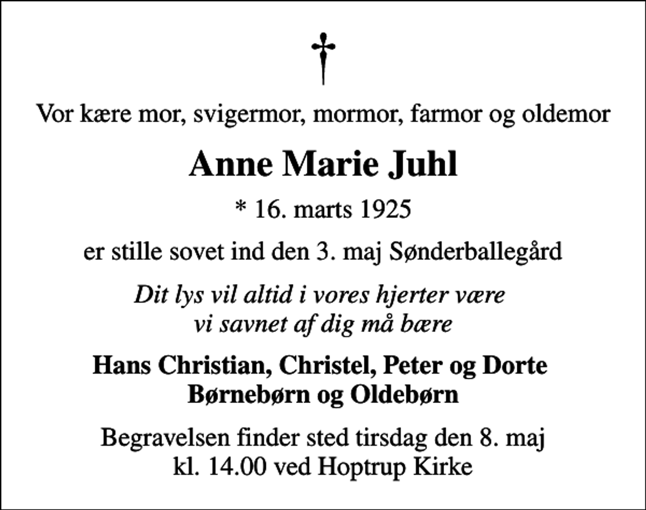 <p>Vor kære mor, svigermor, mormor, farmor og oldemor<br />Anne Marie Juhl<br />* 16. marts 1925<br />er stille sovet ind den 3. maj Sønderballegård<br />Dit lys vil altid i vores hjerter være vi savnet af dig må bære<br />Hans Christian, Christel, Peter og Dorte Børnebørn og Oldebørn<br />Begravelsen finder sted tirsdag den 8. maj kl. 14.00 ved Hoptrup Kirke</p>