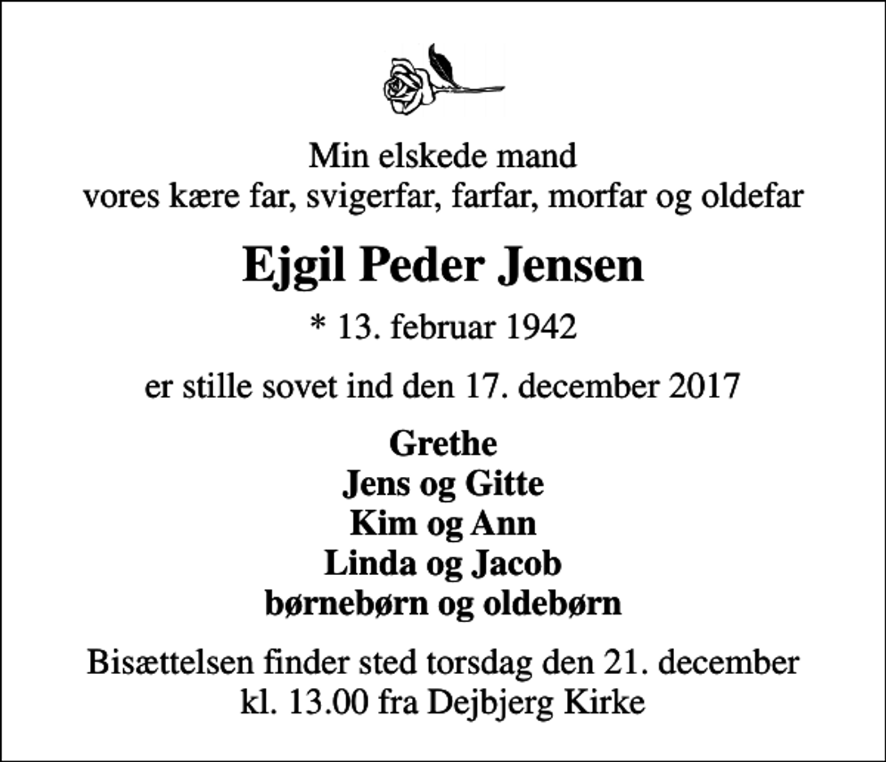 <p>Min elskede mand vores kære far, svigerfar, farfar, morfar og oldefar<br />Ejgil Peder Jensen<br />* 13. februar 1942<br />er stille sovet ind den 17. december 2017<br />Grethe Jens og Gitte Kim og Ann Linda og Jacob børnebørn og oldebørn<br />Bisættelsen finder sted torsdag den 21. december kl. 13.00 fra Dejbjerg Kirke</p>