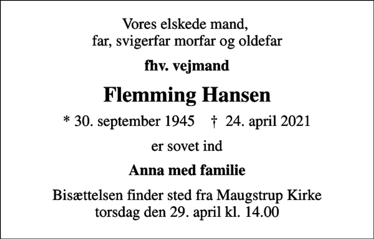 <p>Vores elskede mand, far, svigerfar morfar og oldefar<br />fhv. vejmand<br />Flemming Hansen<br />* 30. september 1945 ✝ 24. april 2021<br />er sovet ind<br />Anna med familie<br />Bisættelsen finder sted fra Maugstrup Kirke torsdag den 29. april kl. 14.00</p>