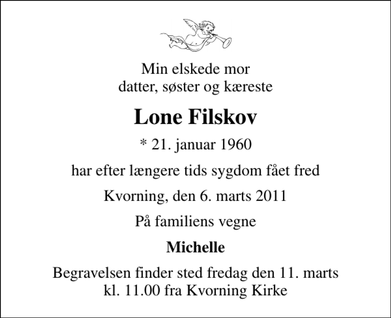<p>Min elskede mor datter, søster og kæreste<br />Lone Filskov<br />* 21. januar 1960<br />har efter længere tids sygdom fået fred<br />Kvorning, den 6. marts 2011<br />På familiens vegne<br />Michelle<br />Begravelsen finder sted fredag den 11. marts kl. 11.00 fra Kvorning Kirke</p>
