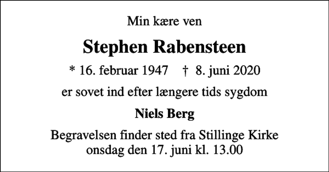 <p>Min kære ven<br />Stephen Rabensteen<br />* 16. februar 1947 ✝ 8. juni 2020<br />er sovet ind efter længere tids sygdom<br />Niels Berg<br />Begravelsen finder sted fra Stillinge Kirke onsdag den 17. juni kl. 13.00</p>