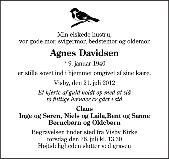 <p>Min elskede hustru, vor gode mor, svigermor, bedstemor og oldemor<br />Agnes Davidsen<br />* 9. januar 1940<br />er stille sovet ind i hjemmet omgivet af sine kære.<br />Visby, den 21. juli 2012<br />Et hjerte af guld holdt op med at slå to flittige hænder er gået i stå<br />Claus Inge og Søren, Niels og Laila,Bent og Sanne Børnebørn og Oldebørn<br />Begravelsen finder sted fra Visby Kirke torsdag den 26. juli kl. 13.30 Højtideligheden slutter ved graven</p>