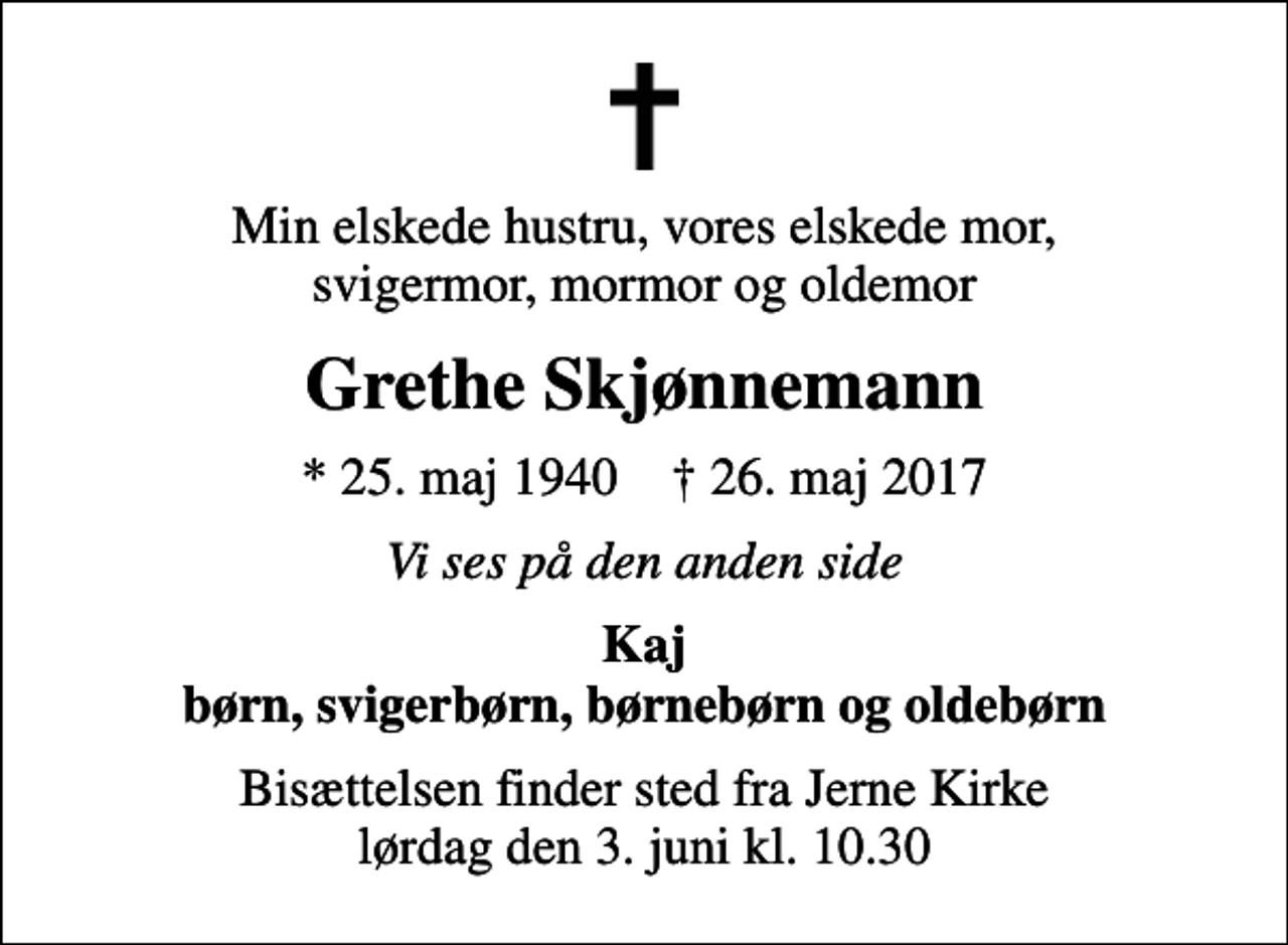 <p>Min elskede hustru, vores elskede mor, svigermor, mormor og oldemor<br />Grethe Skjønnemann<br />* 25. maj 1940 ✝ 26. maj 2017<br />Vi ses på den anden side<br />Kaj børn, svigerbørn, børnebørn og oldebørn<br />Bisættelsen finder sted fra Jerne Kirke lørdag den 3. juni kl. 10.30</p>