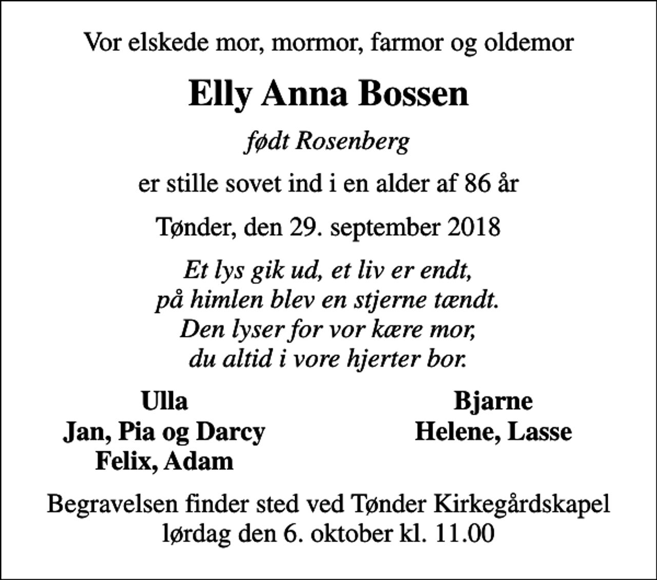 <p>Vor elskede mor, mormor, farmor og oldemor<br />Elly Anna Bossen<br />født Rosenberg<br />er stille sovet ind i en alder af 86 år<br />Tønder, den 29. september 2018<br />Et lys gik ud, et liv er endt, på himlen blev en stjerne tændt. Den lyser for vor kære mor, du altid i vore hjerter bor.<br />Ulla<br />Bjarne<br />Jan, Pia og Darcy<br />Helene, Lasse<br />Felix, Adam<br />Begravelsen finder sted ved Tønder Kirkegårdskapel lørdag den 6. oktober kl. 11.00</p>