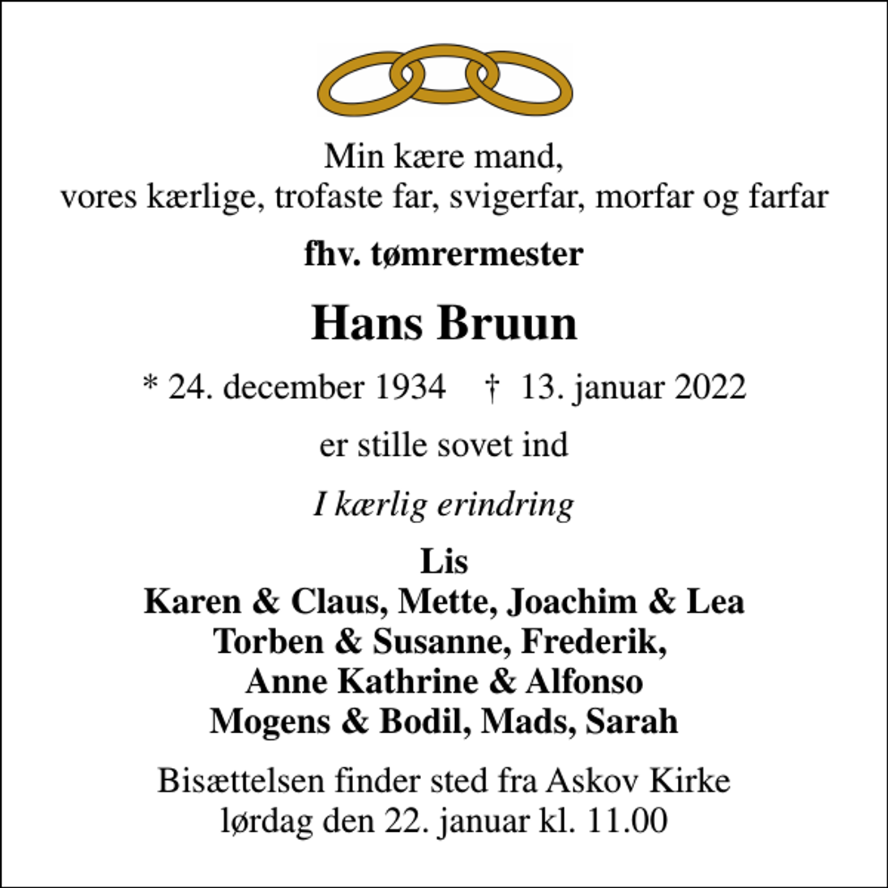 <p>Min kære mand, vores kærlige, trofaste far, svigerfar, morfar og farfar<br />fhv. tømrermester<br />Hans Bruun<br />* 24. december 1934 ✝ 13. januar 2022<br />er stille sovet ind<br />I kærlig erindring<br />Lis Karen &amp; Claus, Mette, Joachim &amp; Lea Torben &amp; Susanne, Frederik, Anne Kathrine &amp; Alfonso Mogens &amp; Bodil, Mads, Sarah<br />Bisættelsen finder sted fra Askov Kirke lørdag den 22. januar kl. 11.00</p>