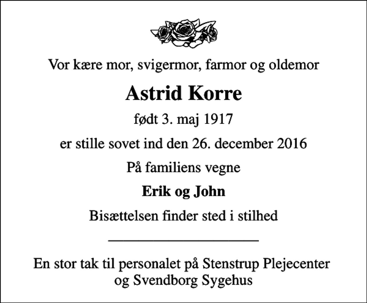 <p>Vor kære mor, svigermor, farmor og oldemor<br />Astrid Korre<br />født 3. maj 1917<br />er stille sovet ind den 26. december 2016<br />På familiens vegne<br />Erik og John<br />Bisættelsen finder sted i stilhed<br />En stor tak til personalet på Stenstrup Plejecenter og Svendborg Sygehus</p>