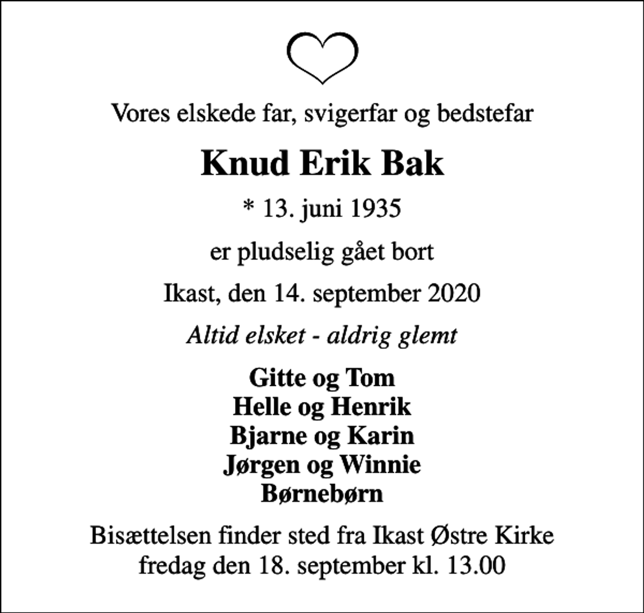 <p>Vores elskede far, svigerfar og bedstefar<br />Knud Erik Bak<br />* 13. juni 1935<br />er pludselig gået bort<br />Ikast, den 14. september 2020<br />Altid elsket - aldrig glemt<br />Gitte og Tom Helle og Henrik Bjarne og Karin Jørgen og Winnie Børnebørn<br />Bisættelsen finder sted fra Ikast Østre Kirke fredag den 18. september kl. 13.00</p>