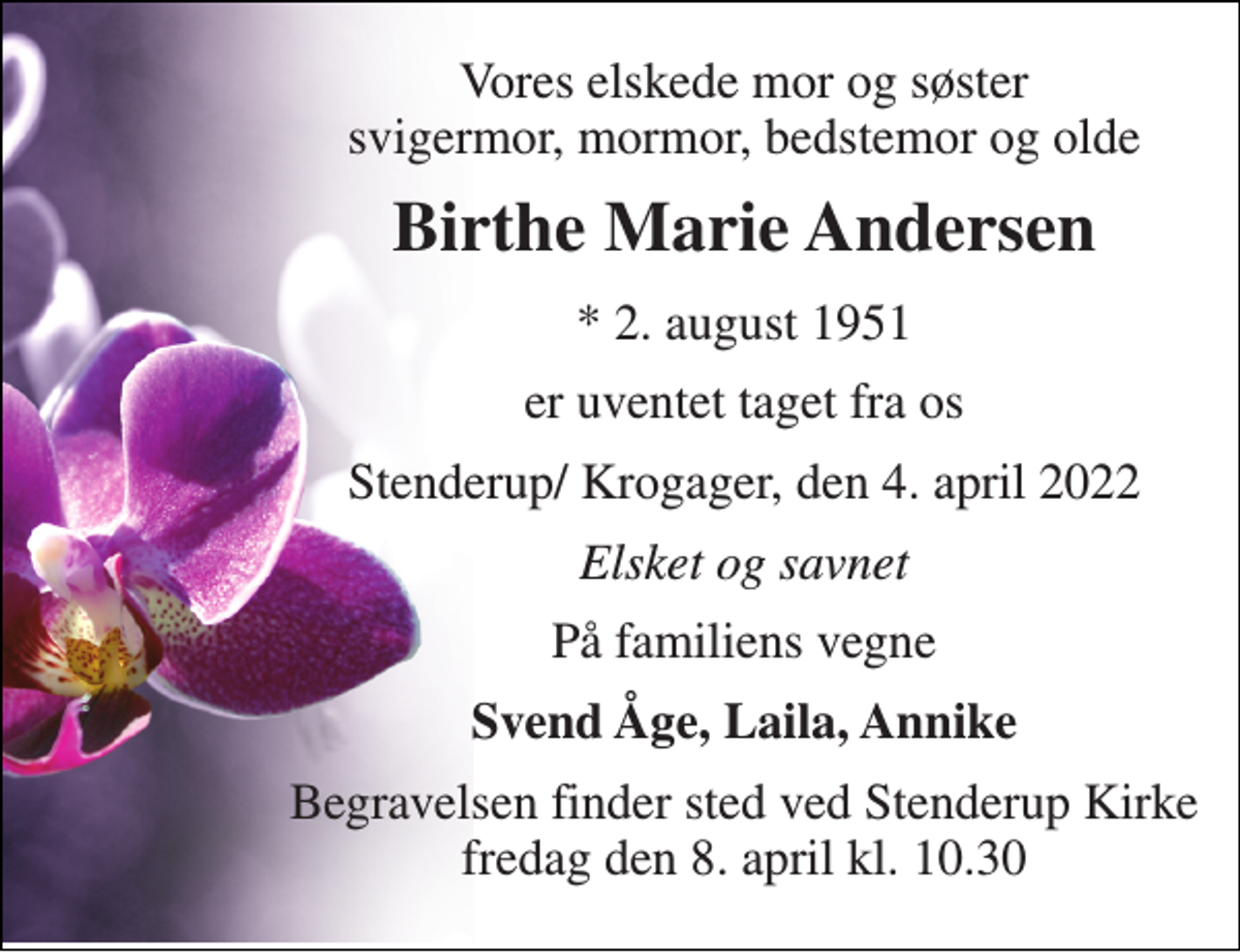 <p>Vores elskede mor og søster svigermor, mormor, bedstemor og olde<br />Birthe Marie Andersen<br />*​ 2. august 1951<br />er uventet taget fra os<br />Stenderup/ Krogager, den 4. april 2022<br />Elsket og savnet<br />På familiens vegne<br />Svend Åge, Laila, Annike<br />Begravelsen finder sted ved Stenderup Kirke fredag den 8. april kl. 10.30</p>