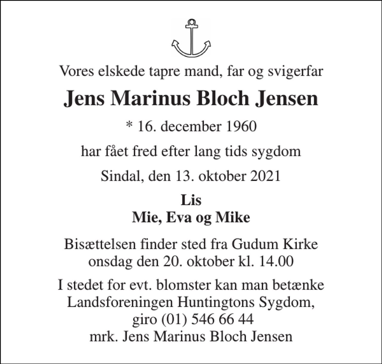 <p>Vores elskede tapre mand, far og svigerfar<br />Jens Marinus Bloch Jensen<br />* 16. december 1960<br />har fået fred efter lang tids sygdom<br />Sindal, den 13. oktober 2021<br />Lis Mie, Eva og Mike<br />Bisættelsen finder sted fra Gudum Kirke onsdag den 20. oktober kl. 14.00<br />I stedet for evt. blomster kan man betænke Landsforeningen Huntingtons Sygdom, giro (01) 546 66 44 mrk. Jens Marinus Bloch Jensen</p>