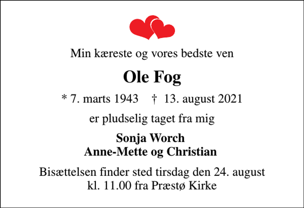 <p>Min kæreste og vores bedste ven<br />Ole Fog<br />* 7. marts 1943 ✝ 13. august 2021<br />er pludselig taget fra mig<br />Sonja Worch Anne-Mette og Christian<br />Bisættelsen finder sted tirsdag den 24. august kl. 11.00 fra Præstø Kirke</p>