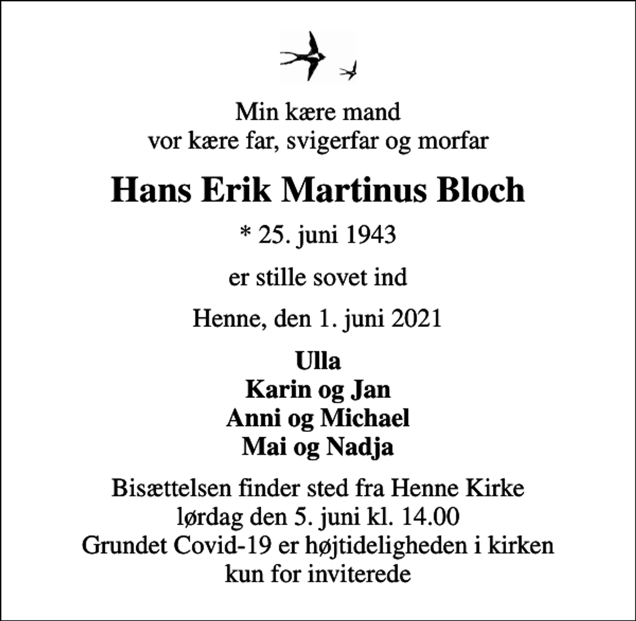 <p>Min kære mand vor kære far, svigerfar og morfar<br />Hans Erik Martinus Bloch<br />* 25. juni 1943<br />er stille sovet ind<br />Henne, den 1. juni 2021<br />Ulla Karin og Jan Anni og Michael Mai og Nadja<br />Bisættelsen finder sted fra Henne Kirke lørdag den 5. juni kl. 14.00 Grundet Covid-19 er højtideligheden i kirken kun for inviterede</p>