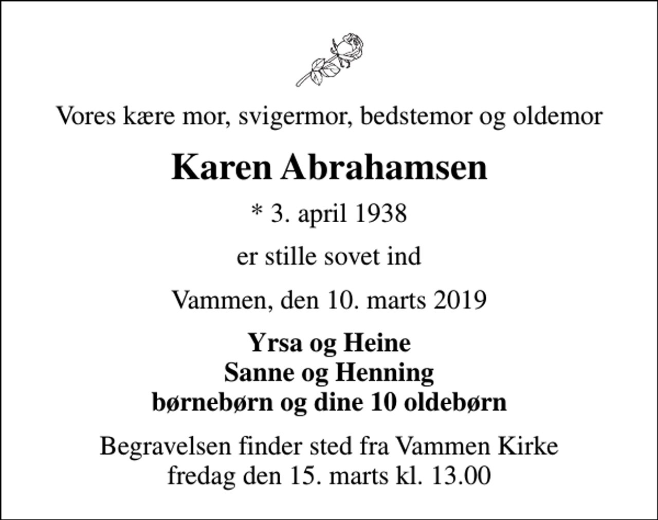 <p>Vores kære mor, svigermor, bedstemor og oldemor<br />Karen Abrahamsen<br />* 3. april 1938<br />er stille sovet ind<br />Vammen, den 10. marts 2019<br />Yrsa og Heine Sanne og Henning børnebørn og dine 10 oldebørn<br />Begravelsen finder sted fra Vammen Kirke fredag den 15. marts kl. 13.00</p>
