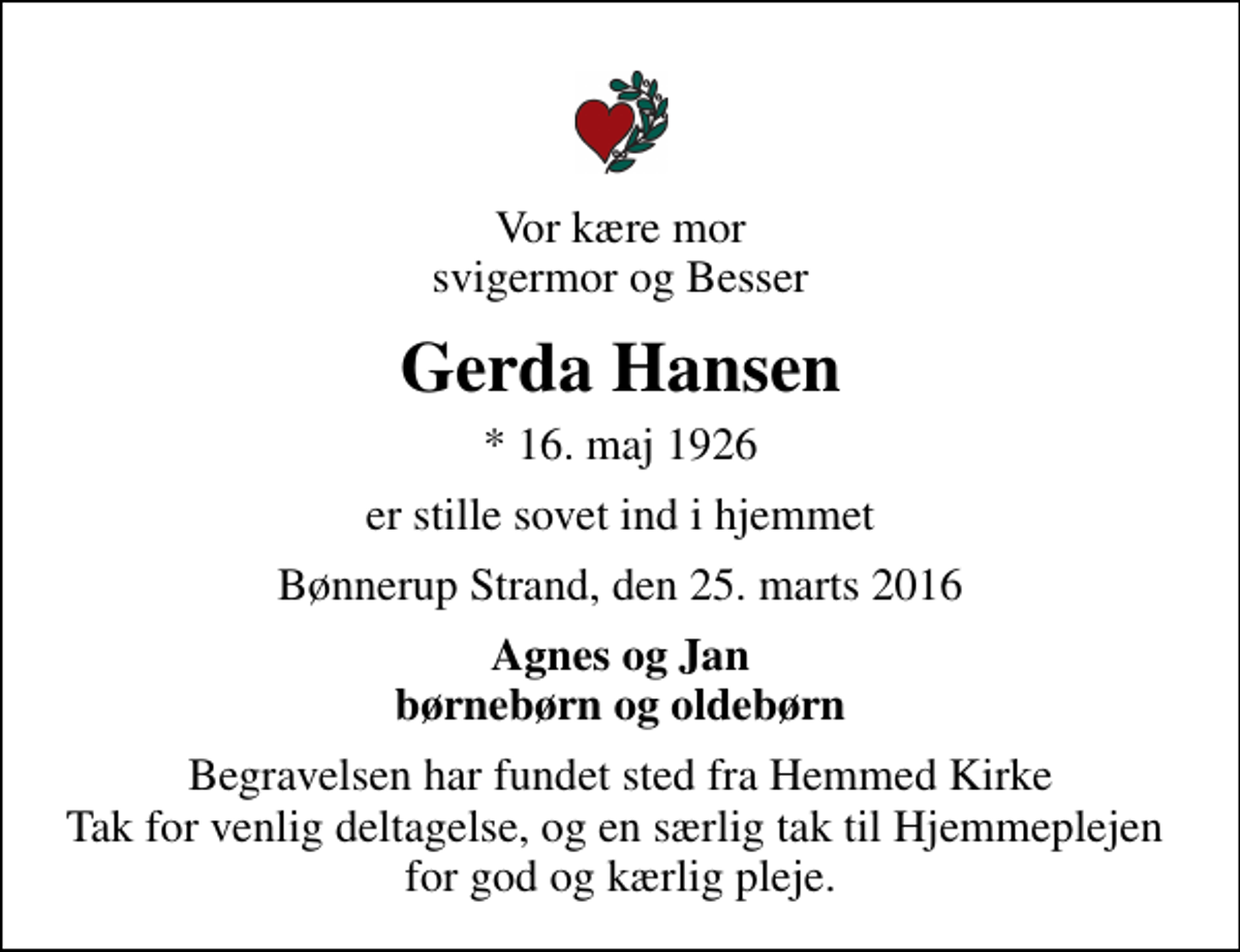 <p>Vor kære mor svigermor og Besser<br />Gerda Hansen<br />* 16. maj 1926<br />er stille sovet ind i hjemmet<br />Bønnerup Strand, den 25. marts 2016<br />Agnes og Jan børnebørn og oldebørn<br />Begravelsen har fundet sted fra Hemmed Kirke Tak for venlig deltagelse, og en særlig tak til Hjemmeplejen for god og kærlig pleje.</p>