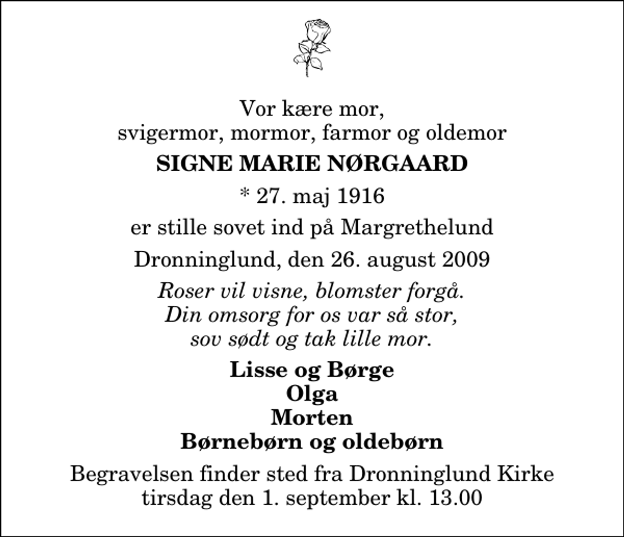 <p>Vor kære mor, svigermor, mormor, farmor og oldemor<br />Signe Marie Nørgaard<br />* 27. maj 1916<br />er stille sovet ind på Margrethelund<br />Dronninglund, den 26. august 2009<br />Roser vil visne, blomster forgå. Din omsorg for os var så stor, sov sødt og tak lille mor.<br />Lisse og Børge Olga Morten Børnebørn og oldebørn<br />Begravelsen finder sted fra Dronninglund Kirke tirsdag den 1. september kl. 13.00</p>