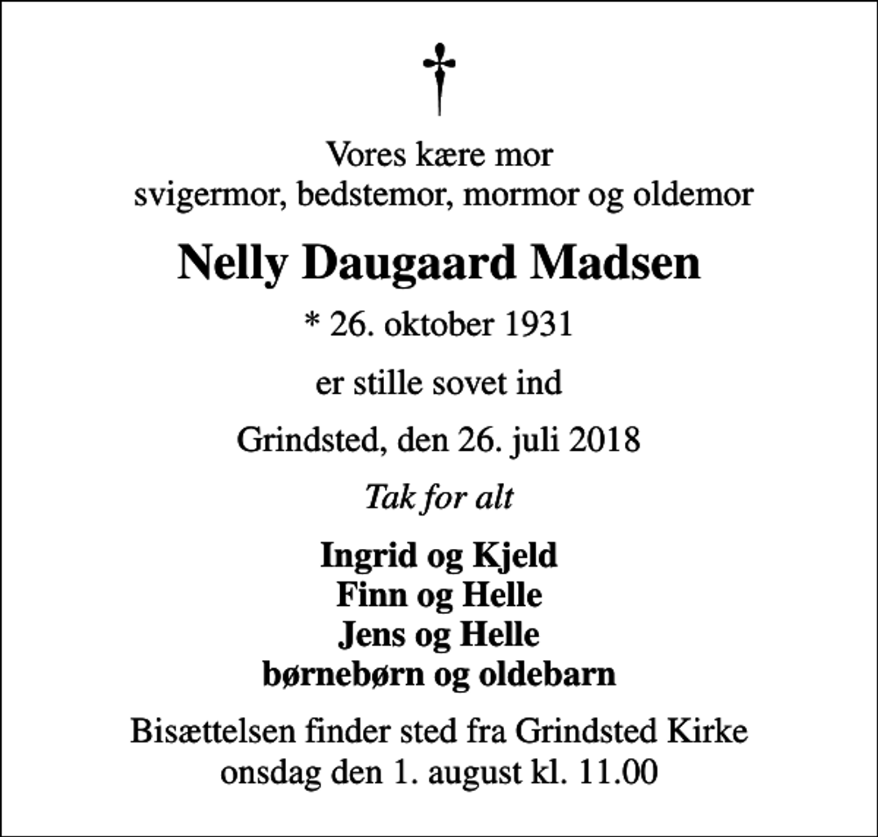 <p>Vores kære mor svigermor, bedstemor, mormor og oldemor<br />Nelly Daugaard Madsen<br />* 26. oktober 1931<br />er stille sovet ind<br />Grindsted, den 26. juli 2018<br />Tak for alt<br />Ingrid og Kjeld Finn og Helle Jens og Helle børnebørn og oldebarn<br />Bisættelsen finder sted fra Grindsted Kirke onsdag den 1. august kl. 11.00</p>