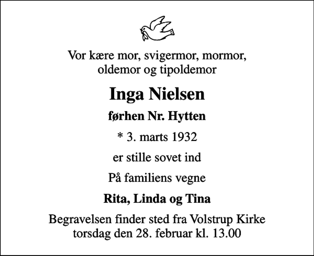 <p>Vor kære mor, svigermor, mormor, oldemor og tipoldemor<br />Inga Nielsen<br />førhen Nr. Hytten<br />* 3. marts 1932<br />er stille sovet ind<br />På familiens vegne<br />Rita, Linda og Tina<br />Begravelsen finder sted fra Volstrup Kirke torsdag den 28. februar kl. 13.00</p>