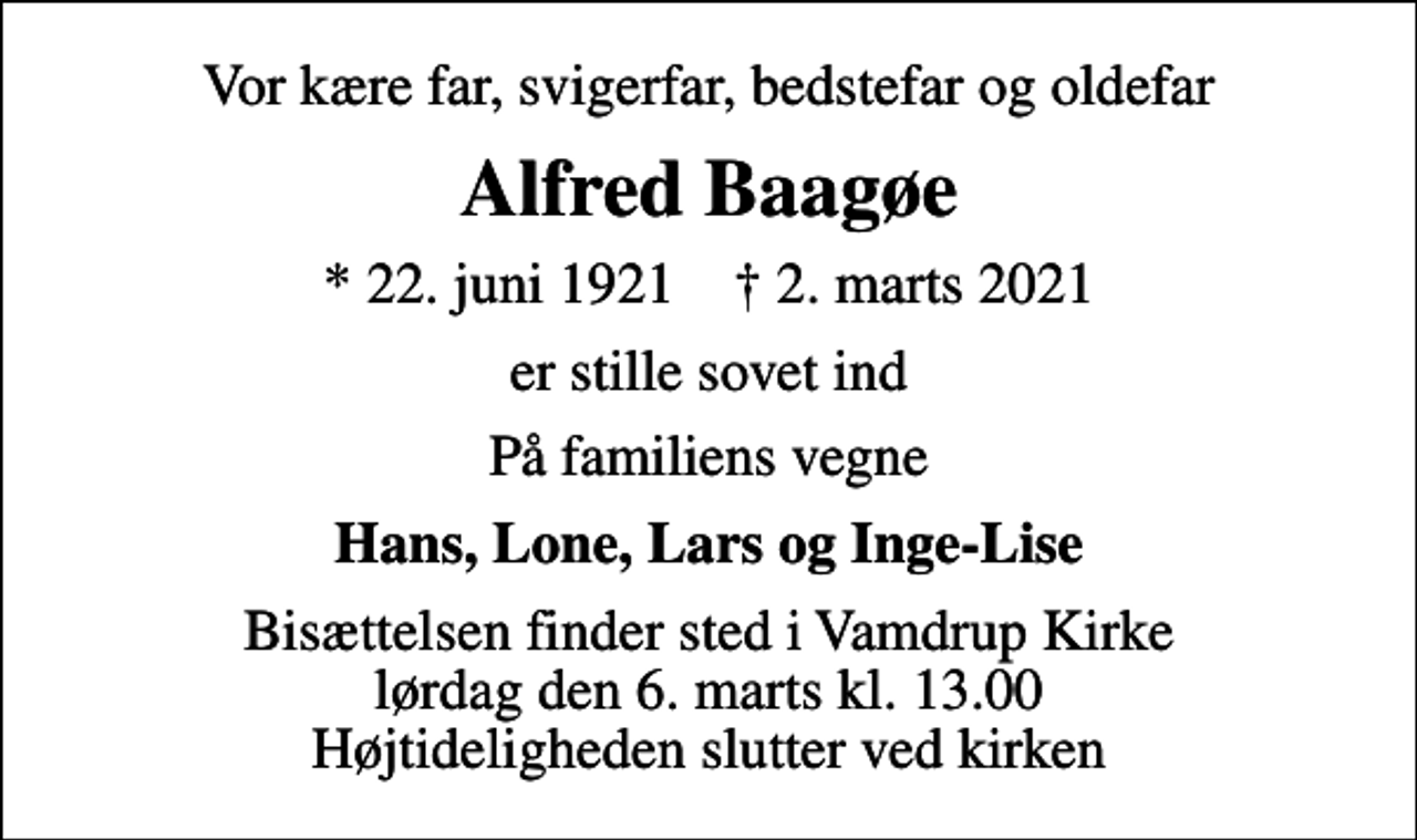 <p>Vor kære far, svigerfar, bedstefar og oldefar<br />Alfred Baagøe<br />* 22. juni 1921 ✝ 2. marts 2021<br />er stille sovet ind<br />På familiens vegne<br />Hans, Lone, Lars og Inge-Lise<br />Bisættelsen finder sted i Vamdrup Kirke lørdag den 6. marts kl. 13.00 Højtideligheden slutter ved kirken</p>
