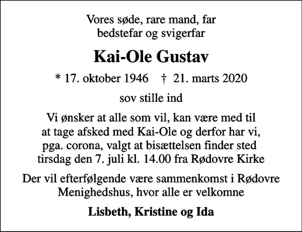 <p>Vores søde, rare mand, far bedstefar og svigerfar<br />Kai-Ole Gustav<br />* 17. oktober 1946 ✝ 21. marts 2020<br />sov stille ind<br />Vi ønsker at alle som vil, kan være med til at tage afsked med Kai-Ole og derfor har vi, pga. corona, valgt at bisættelsen finder sted tirsdag den 7. juli kl. 14.00 fra Rødovre Kirke<br />Der vil efterfølgende være sammenkomst i Rødovre Menighedshus, hvor alle er velkomne<br />Lisbeth, Kristine og Ida</p>