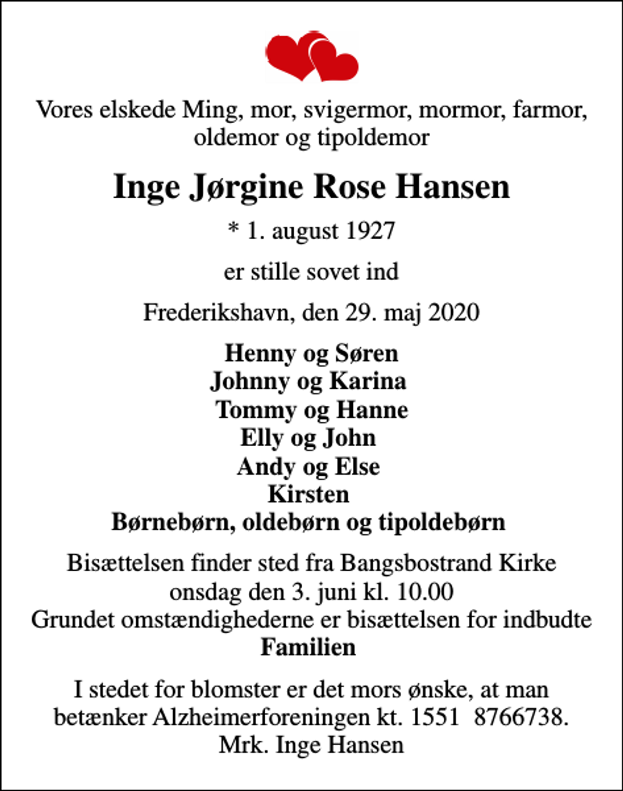 <p>Vores elskede Ming, mor, svigermor, mormor, farmor, oldemor og tipoldemor<br />Inge Jørgine Rose Hansen<br />* 1. august 1927<br />er stille sovet ind<br />Frederikshavn, den 29. maj 2020<br />Henny og Søren Johnny og Karina Tommy og Hanne Elly og John Andy og Else Kirsten Børnebørn, oldebørn og tipoldebørn<br />Bisættelsen finder sted fra Bangsbostrand Kirke onsdag den 3. juni kl. 10.00 Grundet omstændighederne er bisættelsen for indbudte <em>Familien<br />I stedet for blomster er det mors ønske, at man betænker Alzheimerforeningen kt. 1551 8766738. Mrk. Inge Hansen</em></p>