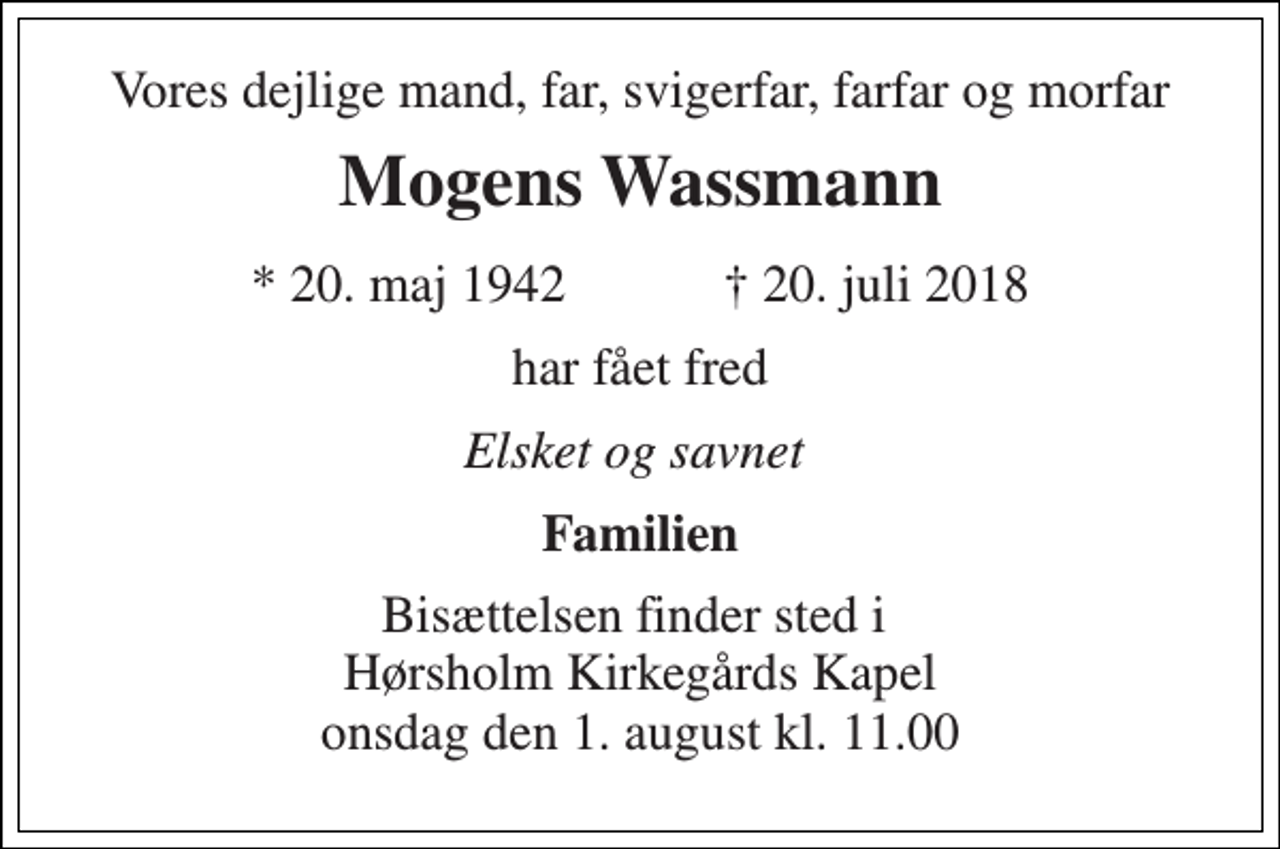 <p>Vores dejlige mand, far, svigerfar, farfar og morfar<br />Mogens Wassmann<br />★ 20. maj 1942 ✝ 20. juli 2018<br />har fået fred<br />Elsket og savnet<br />Familien<br />Bisættelsen finder sted i Hørsholm Kirkegårds Kapel onsdag den 1. august kl. 11.00</p>